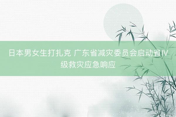 日本男女生打扎克 广东省减灾委员会启动省Ⅳ级救灾应急响应