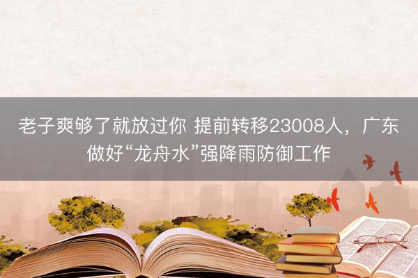 老子爽够了就放过你 提前转移23008人，广东做好“龙舟水”强降雨防御工作