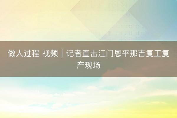 做人过程 视频｜记者直击江门恩平那吉复工复产现场