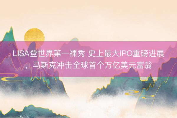 LISA登世界第一裸秀 史上最大IPO重磅进展，马斯克冲击全球首个万亿美元富翁