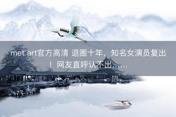met art官方高清 退圈十年，知名女演员复出！网友直呼认不出……