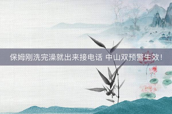 保姆刚洗完澡就出来接电话 中山双预警生效！