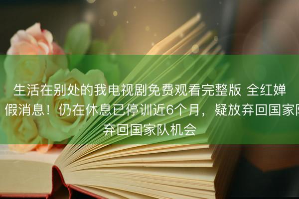 生活在别处的我电视剧免费观看完整版 全红婵复出？假消息！仍在休息已停训近6个月，疑放弃回国家队机会