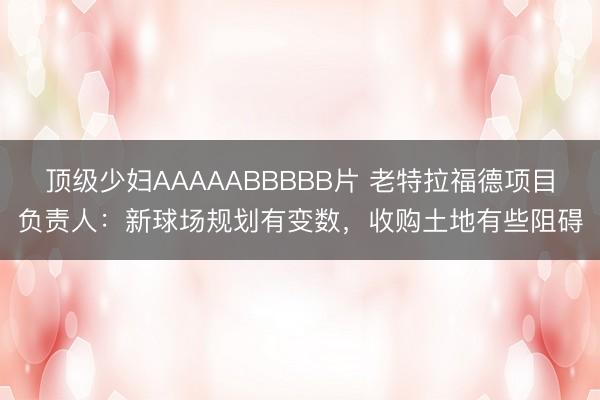 顶级少妇AAAAABBBBB片 老特拉福德项目负责人：新球场规划有变数，收购土地有些阻碍