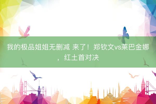 我的极品姐姐无删减 来了！郑钦文vs莱巴金娜，红土首对决