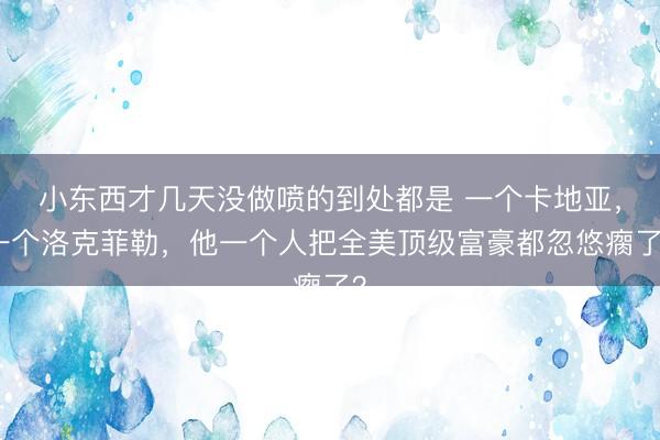 小东西才几天没做喷的到处都是 一个卡地亚，一个洛克菲勒，他一个人把全美顶级富豪都忽悠瘸了？