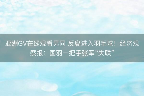 亚洲GV在线观看男同 反腐进入羽毛球！经济观察报：国羽一把手张军“失联”