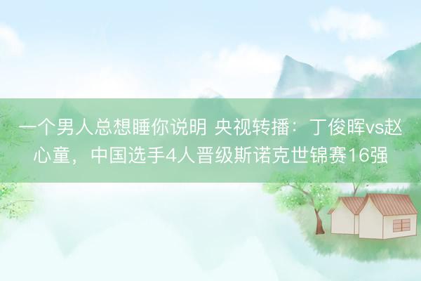 一个男人总想睡你说明 央视转播：丁俊晖vs赵心童，中国选手4人晋级斯诺克世锦赛16强