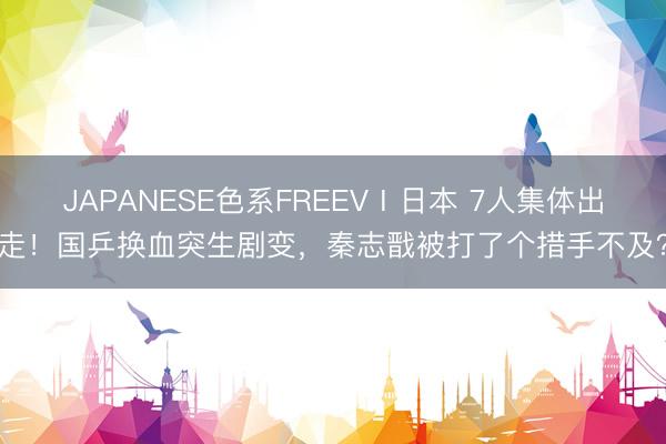 JAPANESE色系FREEVⅠ日本 7人集体出走！国乒换血突生剧变，秦志戬被打了个措手不及？