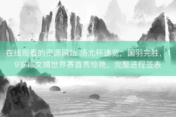 在线观看的资源网站 汤尤杯速览，国羽完胜，19岁徐文婧世界赛首秀惊艳，完整进程签表