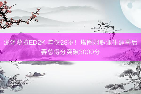 泷泽萝拉ED2K 年仅28岁！塔图姆职业生涯季后赛总得分突破3000分