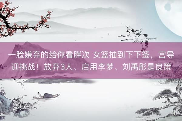 一脸嫌弃的给你看胖次 女篮抽到下下签，宫导迎挑战！放弃3人、启用李梦、刘禹彤是良策
