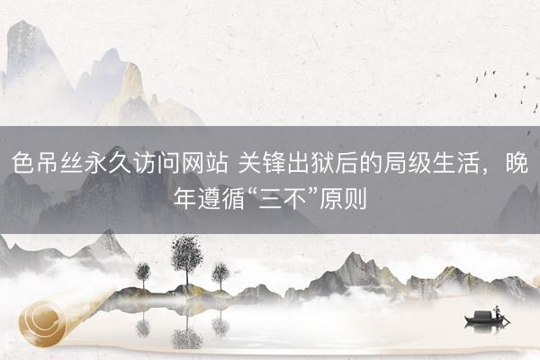 色吊丝永久访问网站 关锋出狱后的局级生活，晚年遵循“三不”原则