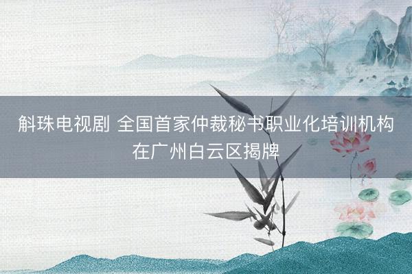 斛珠电视剧 全国首家仲裁秘书职业化培训机构在广州白云区揭牌