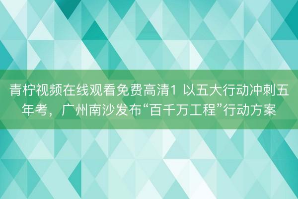 青柠视频在线观看免费高清1 以五大行动冲刺五年考，广州南沙发布“百千万工程”行动方案