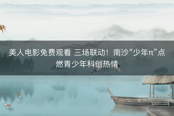 美人电影免费观看 三场联动！南沙“少年π”点燃青少年科创热情