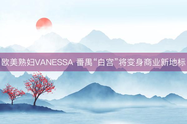 欧美熟妇VANESSA 番禺“白宫”将变身商业新地标