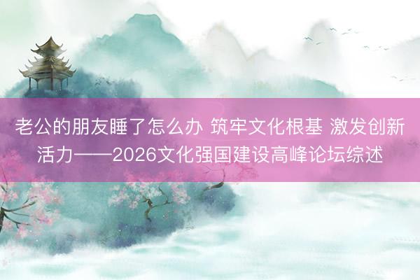 老公的朋友睡了怎么办 筑牢文化根基 激发创新活力——2026文化强国建设高峰论坛综述