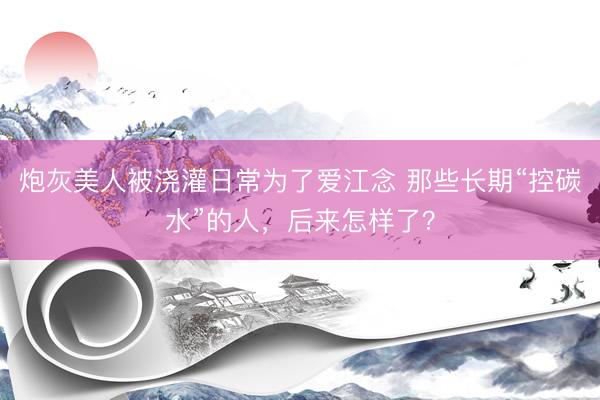 炮灰美人被浇灌日常为了爱江念 那些长期“控碳水”的人，后来怎样了？