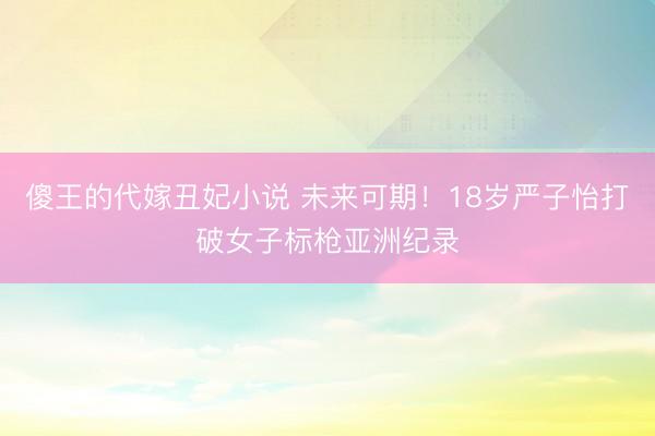 傻王的代嫁丑妃小说 未来可期！18岁严子怡打破女子标枪亚洲纪录
