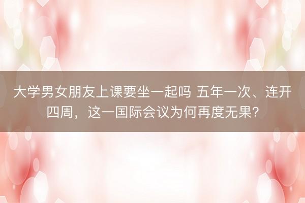 大学男女朋友上课要坐一起吗 五年一次、连开四周，这一国际会议为何再度无果？