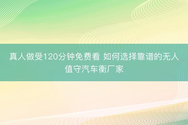 真人做受120分钟免费看 如何选择靠谱的无人值守汽车衡厂家