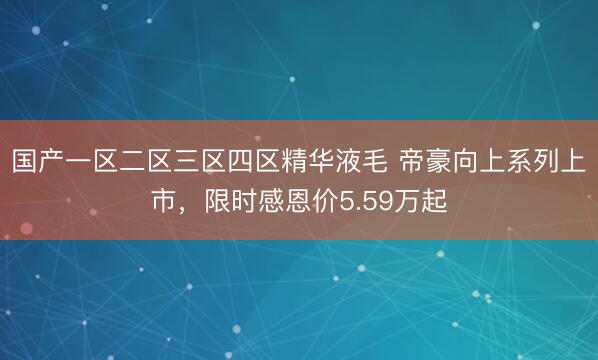 国产一区二区三区四区精华液毛 帝豪向上系列上市，限时感恩价5.59万起