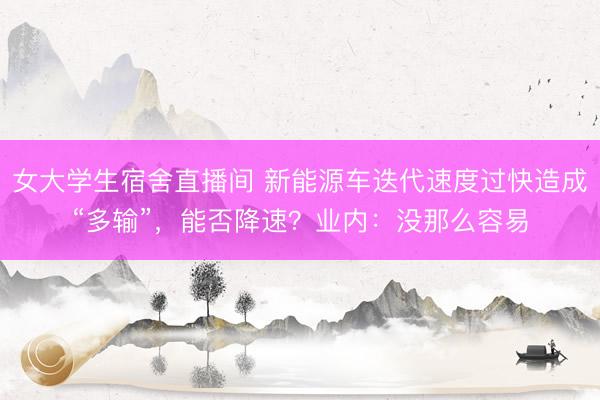 女大学生宿舍直播间 新能源车迭代速度过快造成“多输”，能否降速？业内：没那么容易