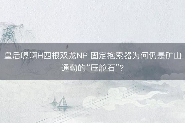 皇后嗯啊H四根双龙NP 固定抱索器为何仍是矿山通勤的“压舱石”？
