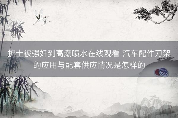 护士被强奷到高潮喷水在线观看 汽车配件刀架的应用与配套供应情况是怎样的