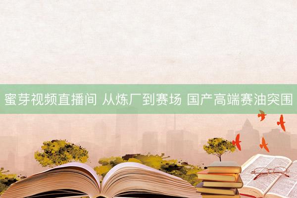 蜜芽视频直播间 从炼厂到赛场 国产高端赛油突围