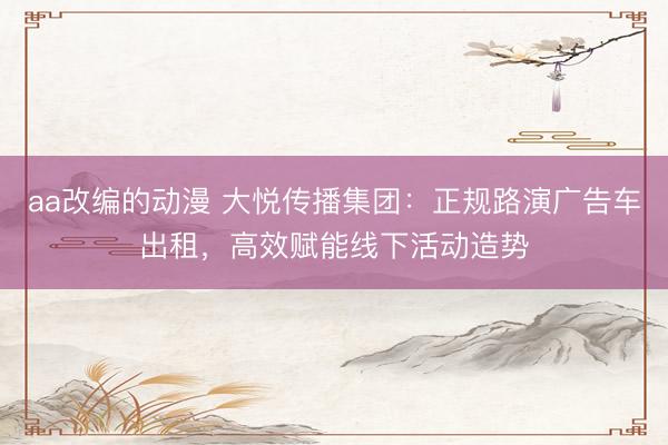 aa改编的动漫 大悦传播集团：正规路演广告车出租，高效赋能线下活动造势