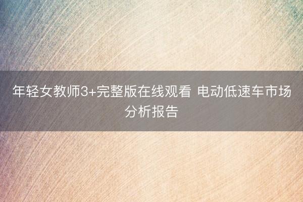 年轻女教师3+完整版在线观看 电动低速车市场分析报告