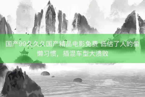 国产99久久久国产精品电影免费 低估了人的偷懒习惯，插混车型大溃败