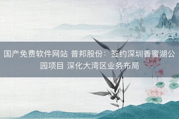 国产免费软件网站 普邦股份：签约深圳香蜜湖公园项目 深化大湾区业务布局