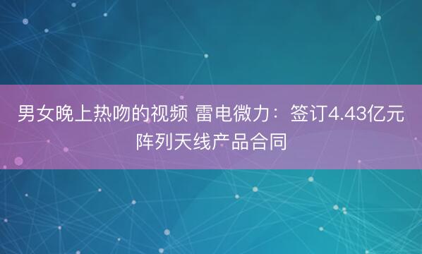 男女晚上热吻的视频 雷电微力：签订4.43亿元阵列天线产品合同