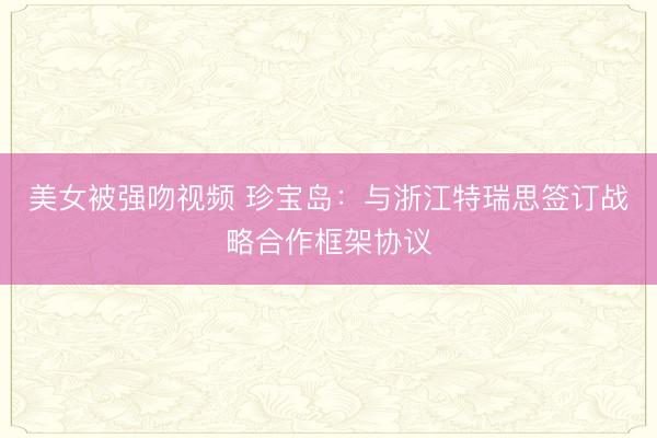 美女被强吻视频 珍宝岛：与浙江特瑞思签订战略合作框架协议