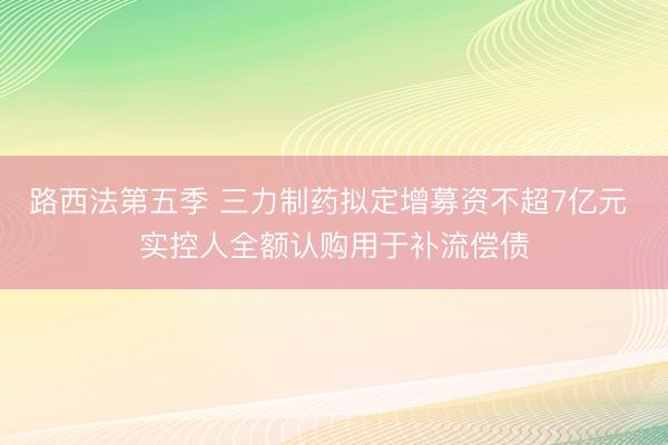 路西法第五季 三力制药拟定增募资不超7亿元 实控人全额认购用于补流偿债