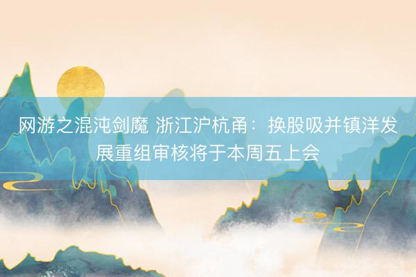 网游之混沌剑魔 浙江沪杭甬：换股吸并镇洋发展重组审核将于本周五上会