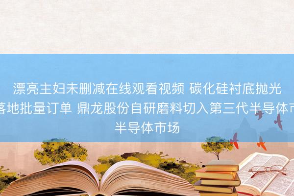 漂亮主妇未删减在线观看视频 碳化硅衬底抛光液落地批量订单 鼎龙股份自研磨料切入第三代半导体市场