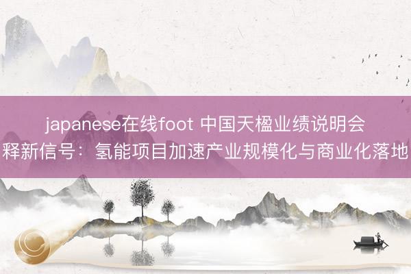 japanese在线foot 中国天楹业绩说明会释新信号:氢能项目加速产业规模化与商业化落地