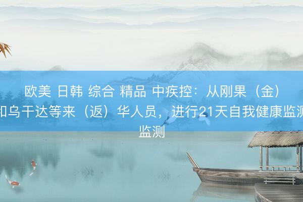 欧美 日韩 综合 精品 中疾控：从刚果（金）和乌干达等来（返）华人员，进行21天自我健康监测