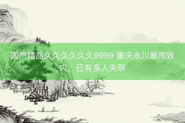 国产精品久久久久久久9999 重庆永川暴雨致灾，已有多人失联