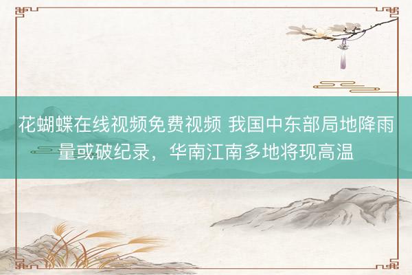 花蝴蝶在线视频免费视频 我国中东部局地降雨量或破纪录，华南江南多地将现高温