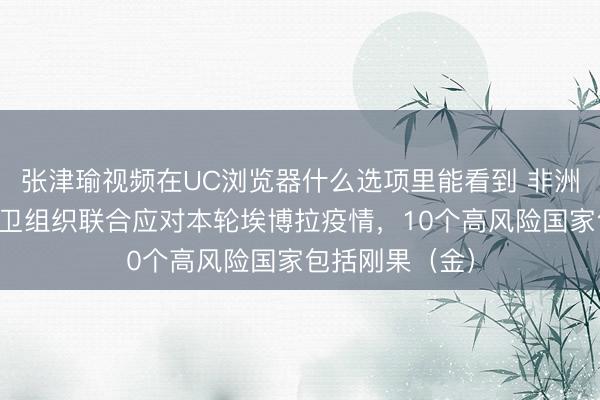 张津瑜视频在UC浏览器什么选项里能看到 非洲疾控中心与世卫组织联合应对本轮埃博拉疫情，10个高风险国家包括刚果（金）