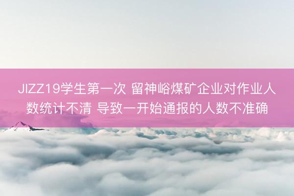 JIZZ19学生第一次 留神峪煤矿企业对作业人数统计不清 导致一开始通报的人数不准确