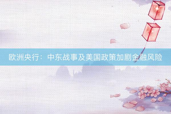 欧洲央行：中东战事及美国政策加剧金融风险