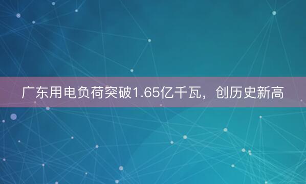 广东用电负荷突破1.65亿千瓦，创历史新高