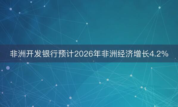 非洲开发银行预计2026年非洲经济增长4.2%