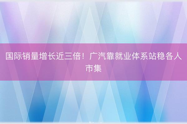 国际销量增长近三倍！广汽靠就业体系站稳各人市集